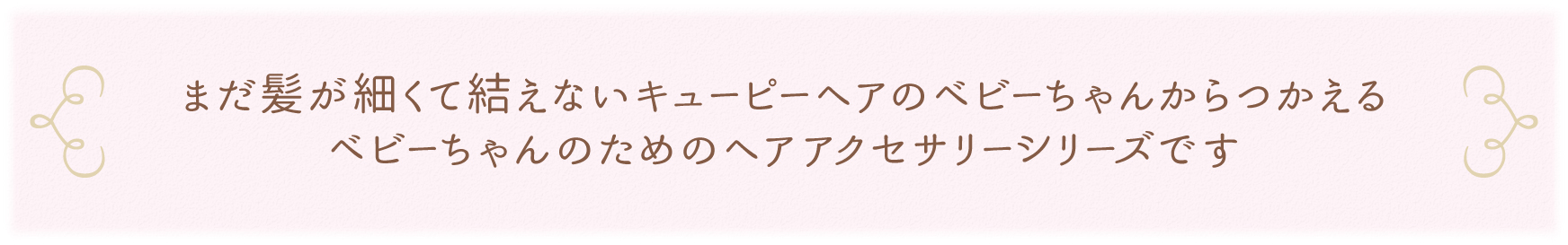 まだ髪が細くて結えないキューピーヘアのベビーちゃんからつかえるベビーちゃんのためのヘアアクセサリーシリーズです