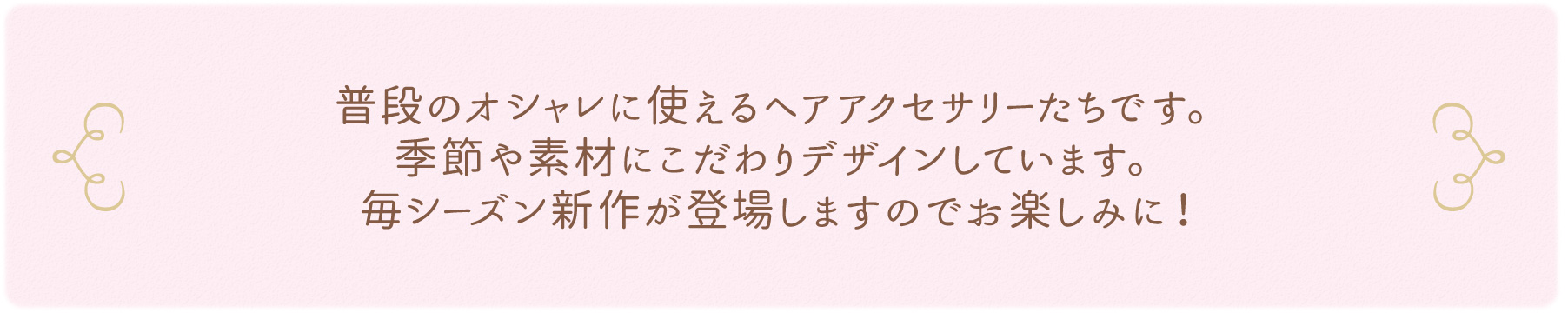 普段のオシャレに使えるヘアアクセサリーたちです。季節や素材にこだわりデザインしています。毎シーズン新作が登場しますのでお楽しみに！