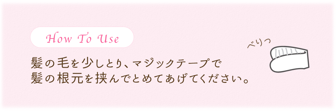 How To Use 髪の毛を少しとり、マジックテープで髪の根元を挟んでとめてあげてください。