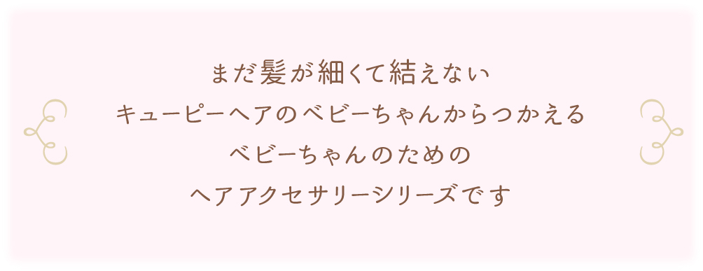 まだ髪が細くて結えないキューピーヘアのベビーちゃんからつかえるベビーちゃんのためのヘアアクセサリーシリーズです