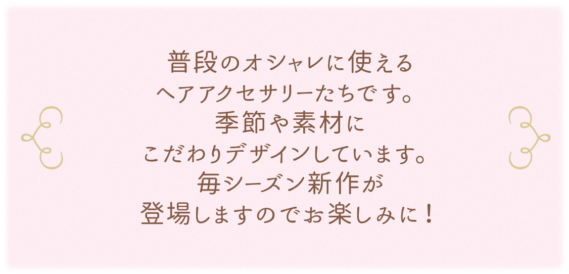 普段のオシャレに使えるヘアアクセサリーたちです。季節や素材にこだわりデザインしています。毎シーズン新作が登場しますのでお楽しみに！