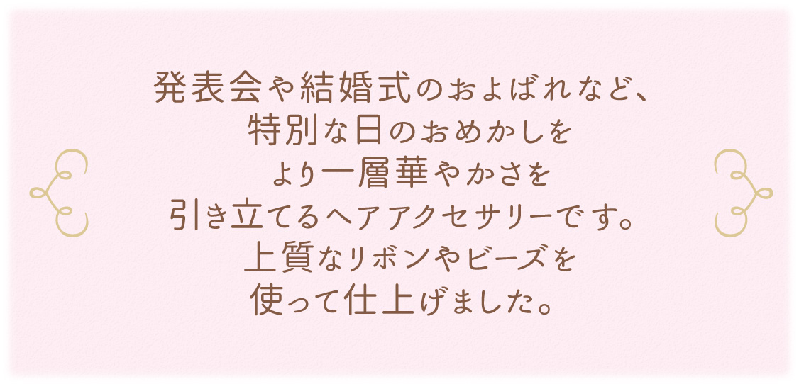 発表会や結婚式のおよばれなど、特別な日のおめかしをより一層華やかさを引き立てるヘアアクセサリーです。上質なリボンやビーズを使って仕上げました。