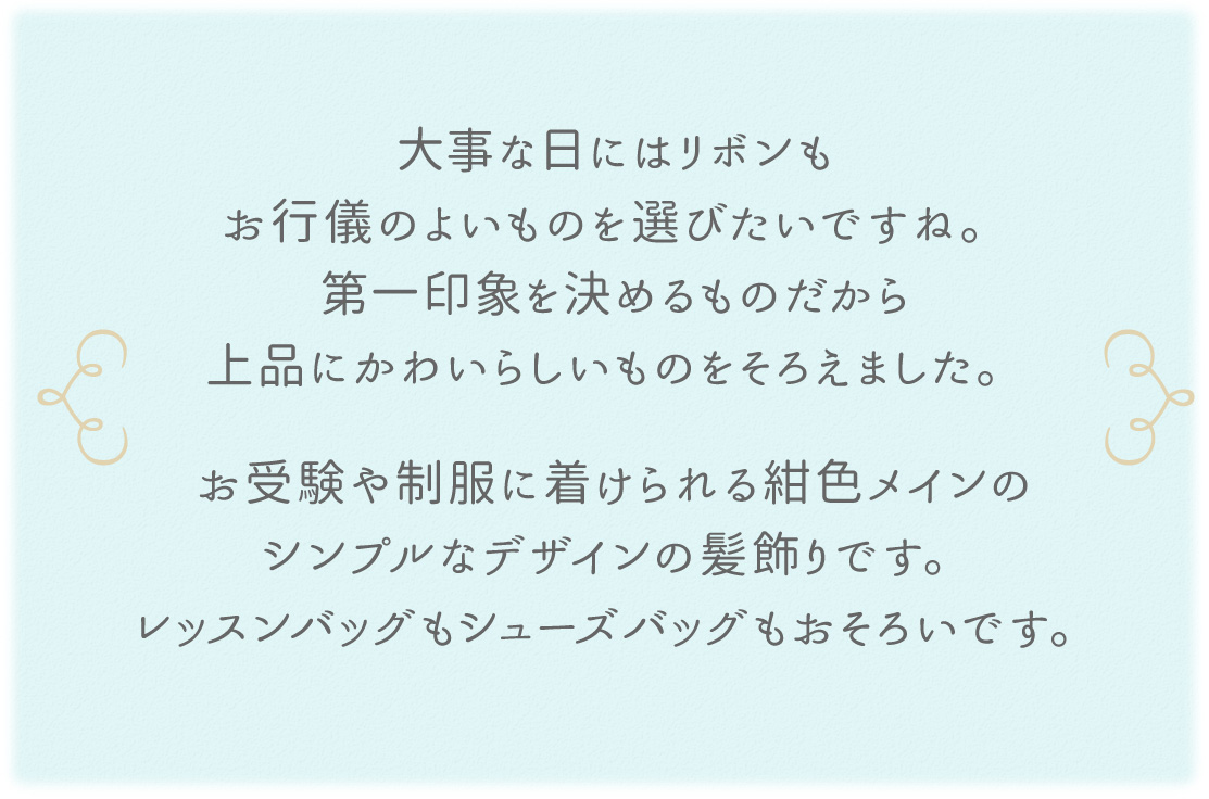 大事な日にはリボンもお行儀のよいものを選びたいですね。第一印象を決めるものだから上品にかわいらしいものをそろえました。お受験や制服に着けられる紺色メインのシンプルなデザインの髪飾りです。レッスンバッグもシューズバッグもおそろいです。