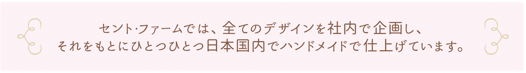セント・ファームでは、全てのデザインを社内で企画し、それをもとにひとつひとつ日本国内でハンドメイドで仕上げています。