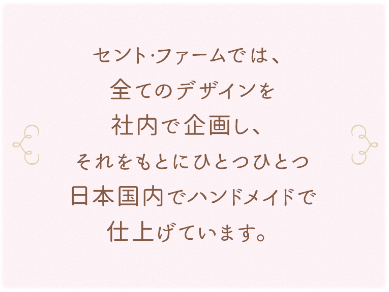 セント・ファームでは、全てのデザインを社内で企画し、それをもとにひとつひとつ日本国内でハンドメイドで仕上げています。